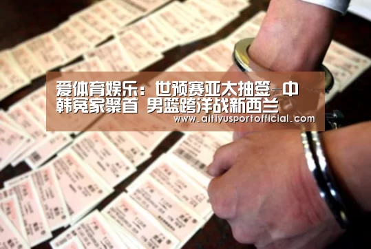 爱体育娱乐:世预赛亚太抽签-中韩冤家聚首 男篮跨洋战新西兰(图1) 爱体育