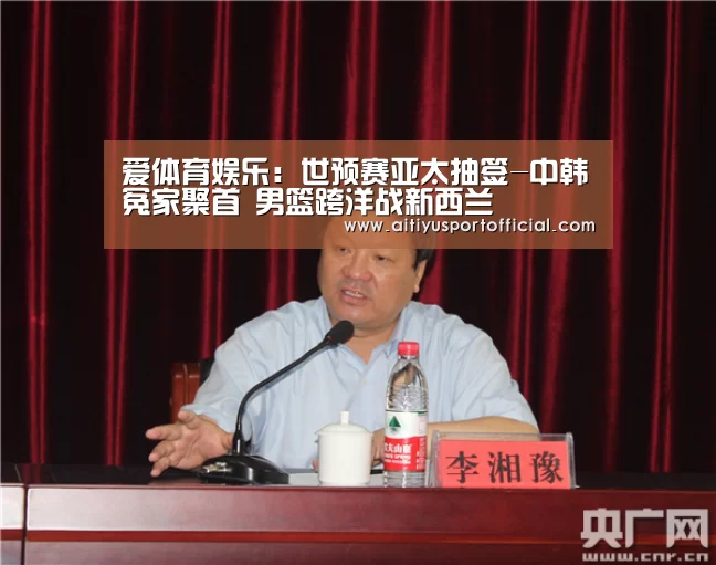 爱体育娱乐:世预赛亚太抽签-中韩冤家聚首 男篮跨洋战新西兰(图3) 爱体育娱乐